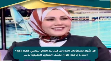 هل شراء مستلزمات المدارس قبل بدء العام الدراسي خطوة ذكية؟ أستاذة جامعة حلوان تكشف المعايير الحقيقية للأسر
